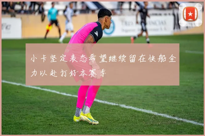 小卡坚定表态希望继续留在快船全力以赴打好本赛季