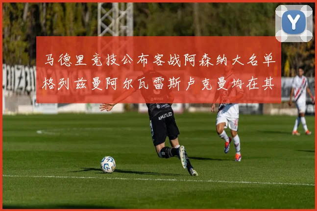 马德里竞技公布客战阿森纳大名单格列兹曼阿尔瓦雷斯卢克曼均在其中