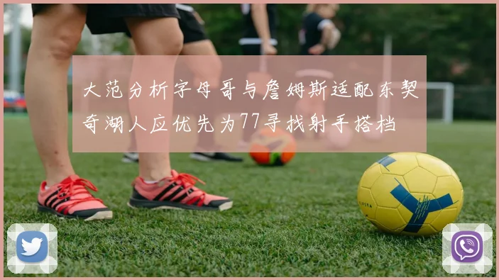大范分析字母哥与詹姆斯适配东契奇湖人应优先为77寻找射手搭档