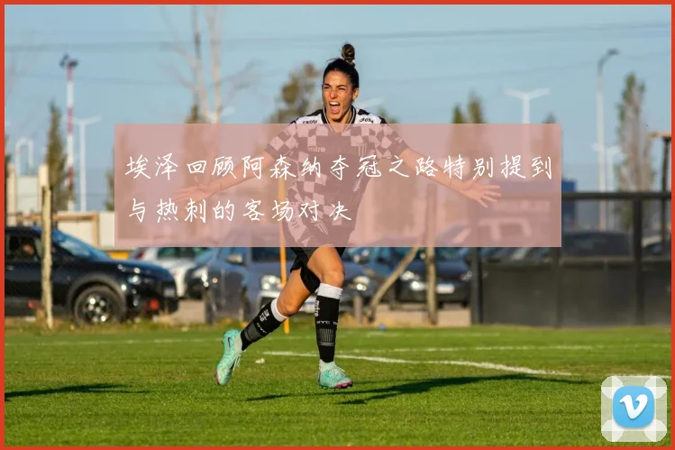 埃泽回顾阿森纳夺冠之路特别提到与热刺的客场对决