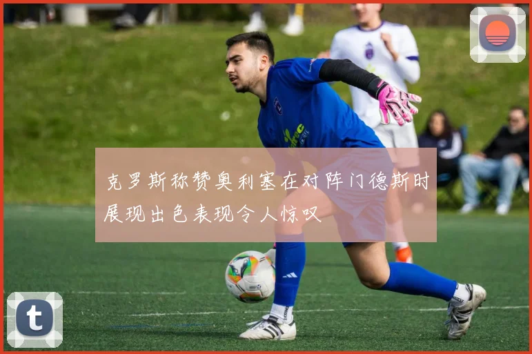 克罗斯称赞奥利塞在对阵门德斯时展现出色表现令人惊叹