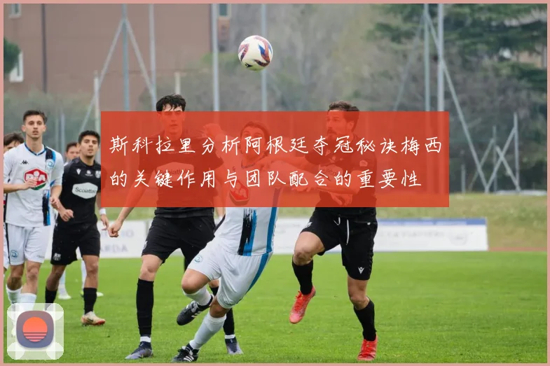 斯科拉里分析阿根廷夺冠秘诀梅西的关键作用与团队配合的重要性