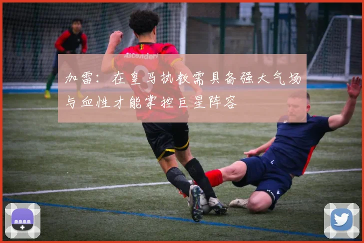 加雷：在皇马执教需具备强大气场与血性才能掌控巨星阵容