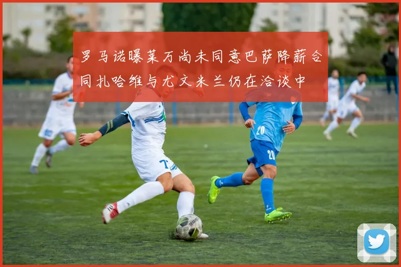 罗马诺曝莱万尚未同意巴萨降薪合同扎哈维与尤文米兰仍在洽谈中