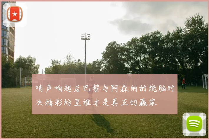 哨声响起后巴黎与阿森纳的烧脑对决精彩纷呈谁才是真正的赢家