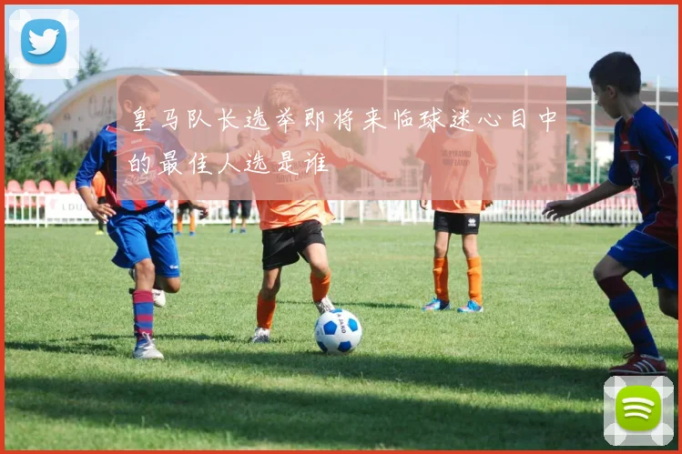 皇马队长选举即将来临球迷心目中的最佳人选是谁