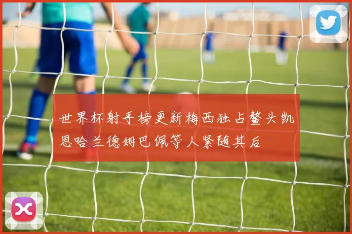 世界杯射手榜更新梅西独占鳌头凯恩哈兰德姆巴佩等人紧随其后