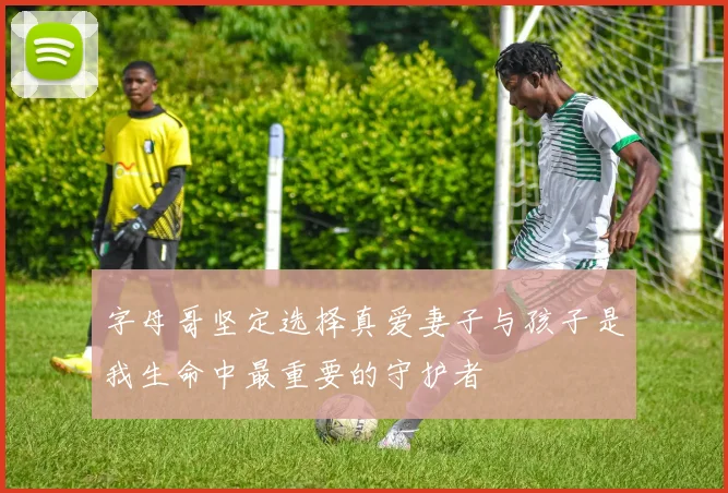 字母哥坚定选择真爱妻子与孩子是我生命中最重要的守护者