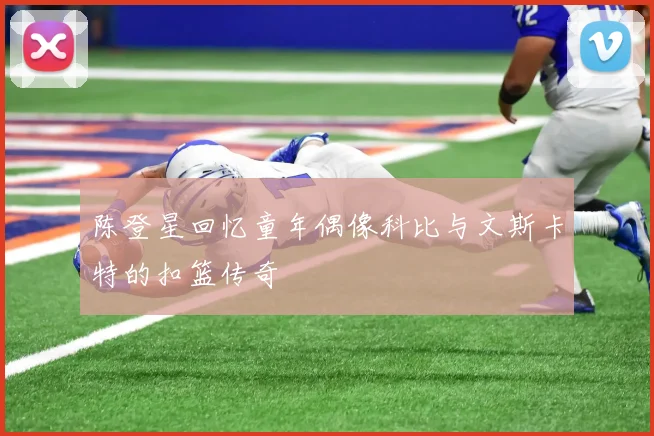 陈登星回忆童年偶像科比与文斯卡特的扣篮传奇